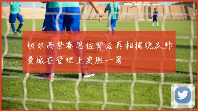 切尔西禁赛恩佐背后真相揭晓瓜帅曼城在管理上更胜一筹