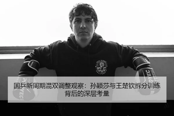 国乒新周期混双调整观察：孙颖莎与王楚钦拆分训练背后的深层考量